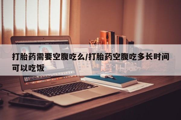 流产药网上专门卖店微信打胎药需要空腹吃么/打胎药空腹吃多长时间可以吃饭