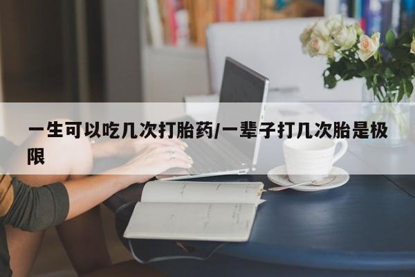 流产药网上专门卖店微信一生可以吃几次打胎药/一辈子打几次胎是极限