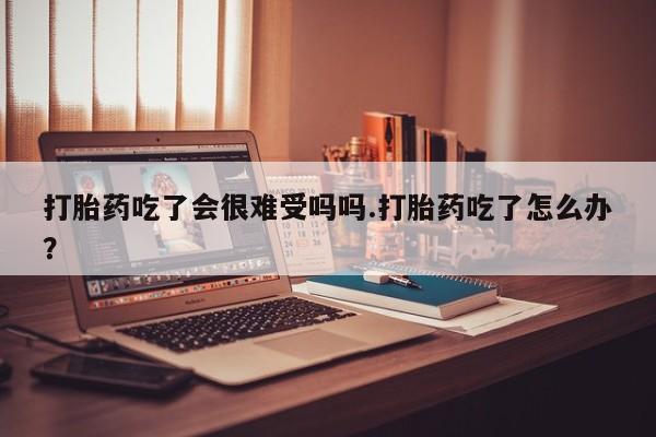 流产药网上专门卖店微信打胎药吃了会很难受吗吗.打胎药吃了怎么办？
