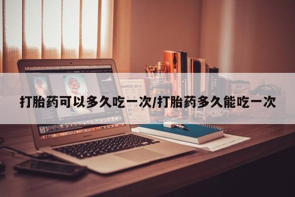 流产药网上专门卖店微信打胎药可以多久吃一次/打胎药多久能吃一次