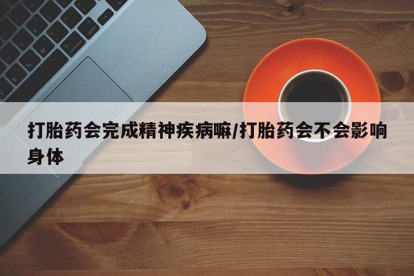 流产药网上专门卖店微信打胎药会完成精神疾病嘛/打胎药会不会影响身体