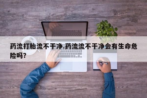 流产药网上专门卖店微信药流打胎流不干净.药流流不干净会有生命危险吗？