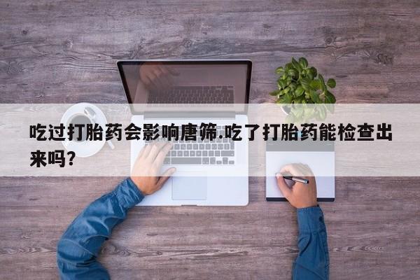 流产药网上专门卖店微信吃过打胎药会影响唐筛.吃了打胎药能检查出来吗？