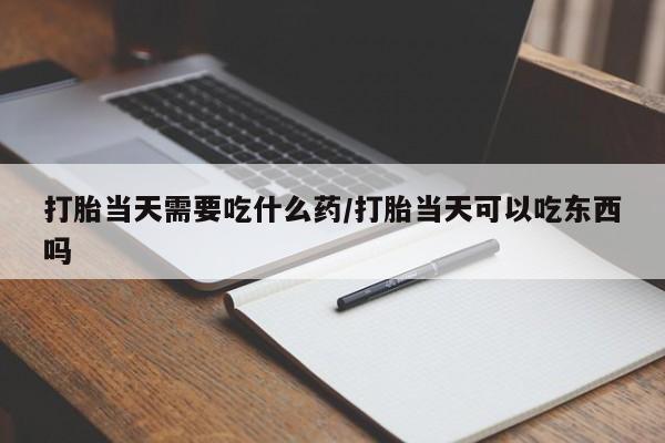 流产药网上专门卖店微信打胎当天需要吃什么药/打胎当天可以吃东西吗