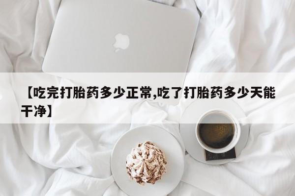 流产药网上专门卖店微信【吃完打胎药多少正常,吃了打胎药多少天能干净】