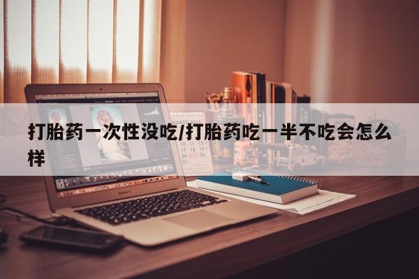 流产药网上专门卖店微信打胎药一次性没吃/打胎药吃一半不吃会怎么样