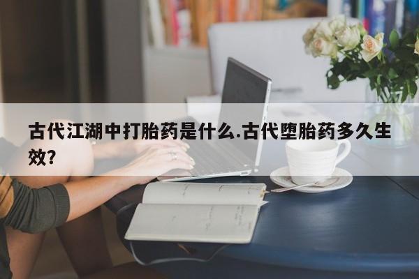 流产药网上专门卖店微信古代江湖中打胎药是什么.古代堕胎药多久生效？