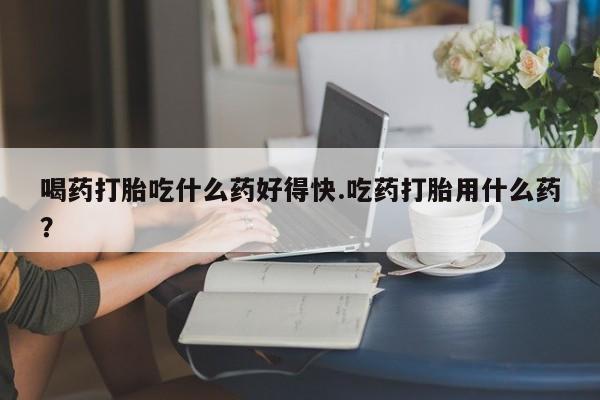 流产药网上专门卖店微信喝药打胎吃什么药好得快.吃药打胎用什么药？