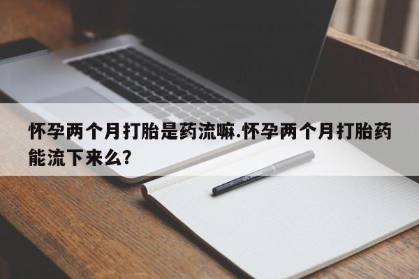 流产药网上专门卖店微信怀孕两个月打胎是药流嘛.怀孕两个月打胎药能流下来么？