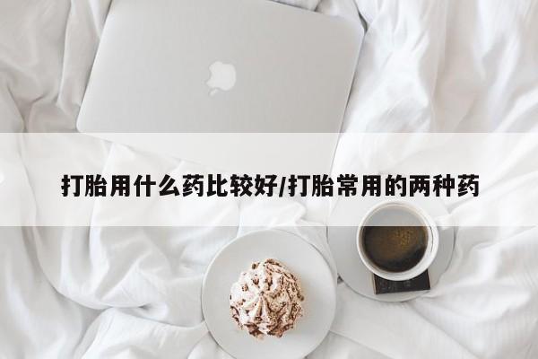 流产药网上专门卖店微信打胎用什么药比较好/打胎常用的两种药