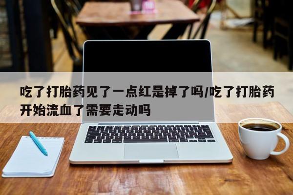 流产药网上专门卖店微信吃了打胎药见了一点红是掉了吗/吃了打胎药开始流血了需要走动吗