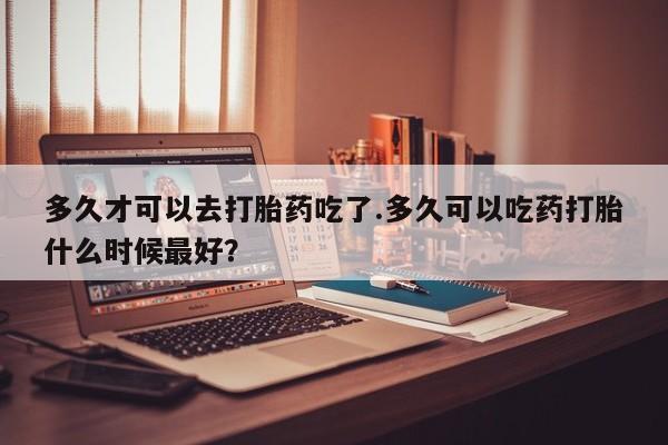 流产药网上专门卖店微信多久才可以去打胎药吃了.多久可以吃药打胎什么时候最好？