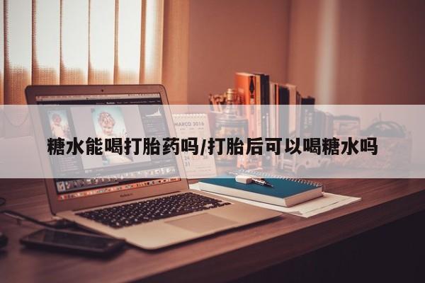 流产药网上专门卖店微信糖水能喝打胎药吗/打胎后可以喝糖水吗