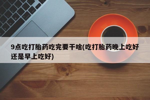 流产药网上专门卖店微信9点吃打胎药吃完要干啥(吃打胎药晚上吃好还是早上吃好)