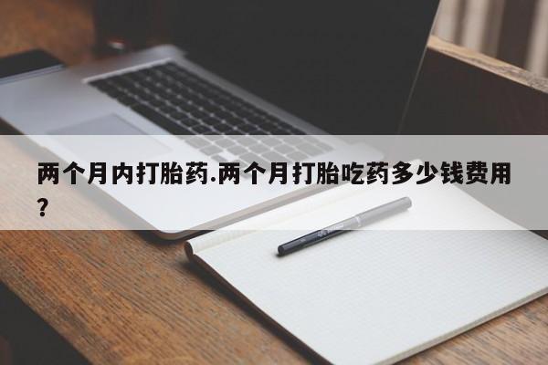 流产药网上专门卖店微信两个月内打胎药.两个月打胎吃药多少钱费用？