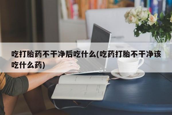 流产药网上专门卖店微信吃打胎药不干净后吃什么(吃药打胎不干净该吃什么药)