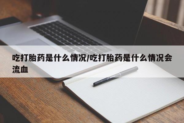 流产药网上专门卖店微信吃打胎药是什么情况/吃打胎药是什么情况会流血
