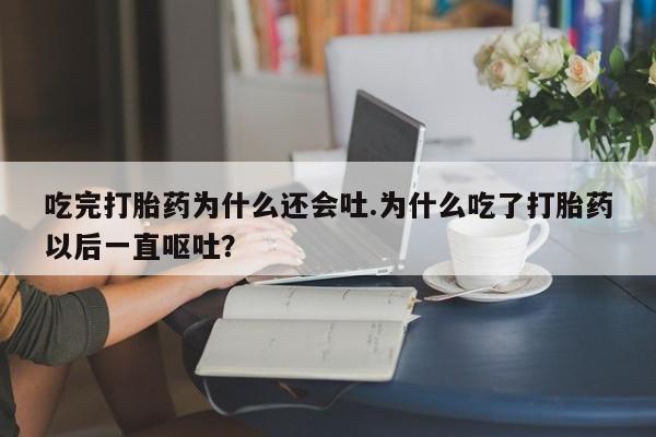 流产药网上专门卖店微信吃完打胎药为什么还会吐.为什么吃了打胎药以后一直呕吐?