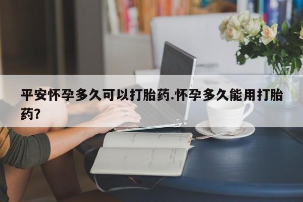 流产药网上专门卖店微信平安怀孕多久可以打胎药.怀孕多久能用打胎药?