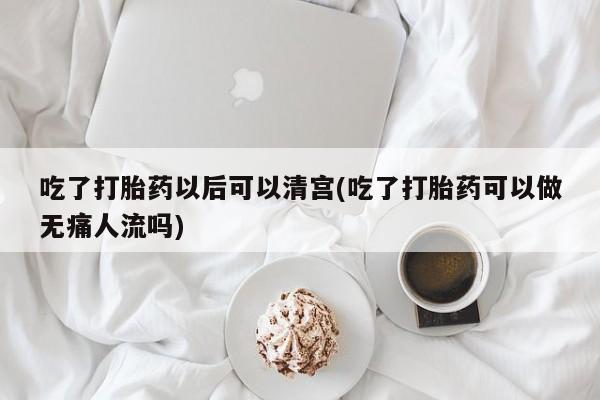 流产药网上专门卖店微信吃了打胎药以后可以清宫(吃了打胎药可以做无痛人流吗)