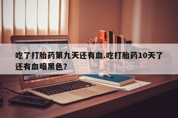 流产药网上专门卖店微信吃了打胎药第九天还有血.吃打胎药10天了还有血暗黑色？