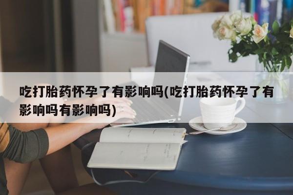 流产药网上专门卖店微信吃打胎药怀孕了有影响吗(吃打胎药怀孕了有影响吗有影响吗)