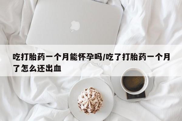 流产药网上专门卖店微信吃打胎药一个月能怀孕吗/吃了打胎药一个月了怎么还出血